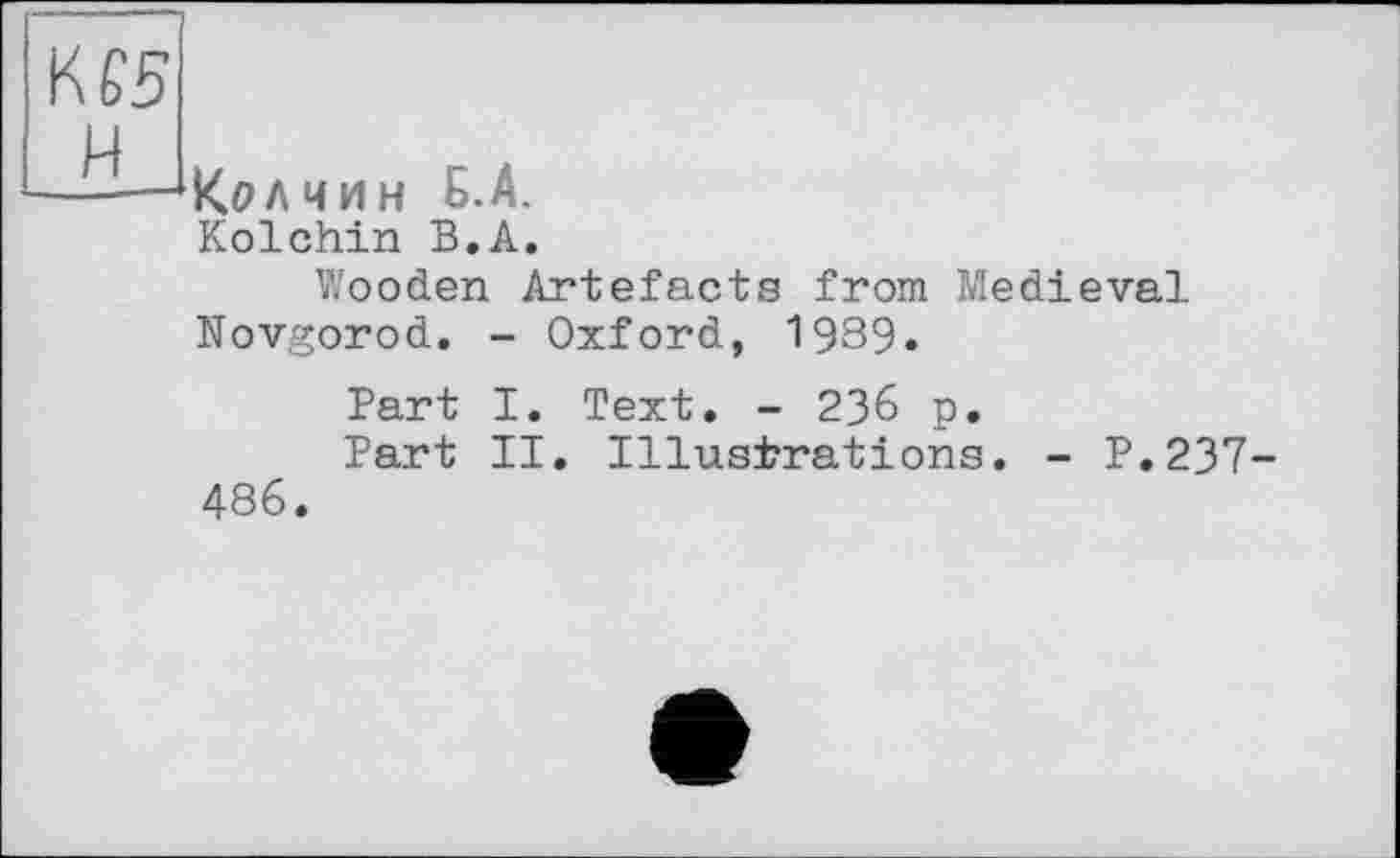 ﻿КЄ5 И
Кал чин Б.А.
Kolchin В.А.
Wooden Artefacts from Medieval
Novgorod. - Oxford, 1989.
Part I. Text. - 236 p.
Part II. Illustrations. - P.237-486.